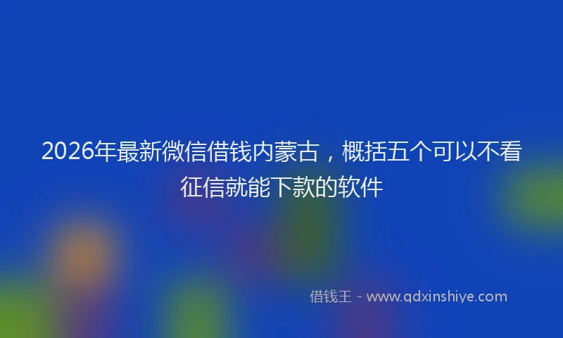2026年最新微信借钱内蒙古，概括五个可以不看征信就能下款的软件