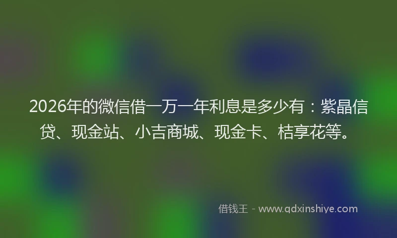 2026年的微信借一万一年利息是多少有：紫晶信贷、现金站、小吉商城、现金卡、桔享花等。