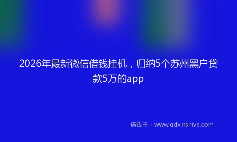 2026年最新微信借钱挂机，归纳5个苏州黑户贷款5万的app