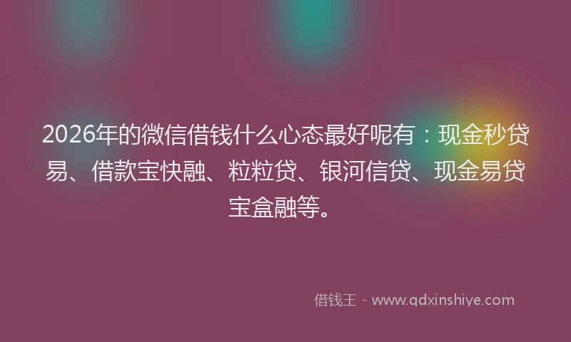 2026年的微信借钱什么心态最好呢有：现金秒贷易、借款宝快融、粒粒贷、银河信贷、现金易贷宝盒融等。