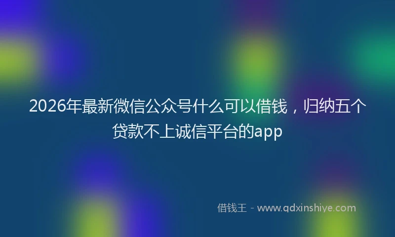 2026年最新微信公众号什么可以借钱，归纳五个贷款不上诚信平台的app