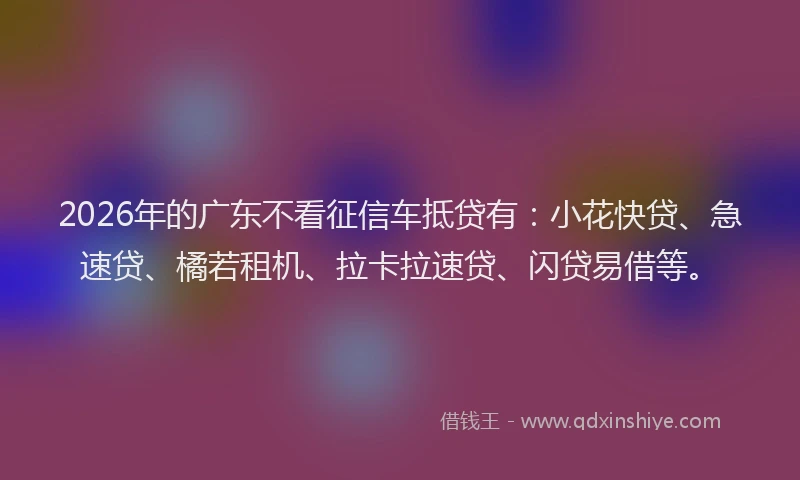 2026年的广东不看征信车抵贷有：小花快贷、急速贷、橘若租机、拉卡拉速贷、闪贷易借等。