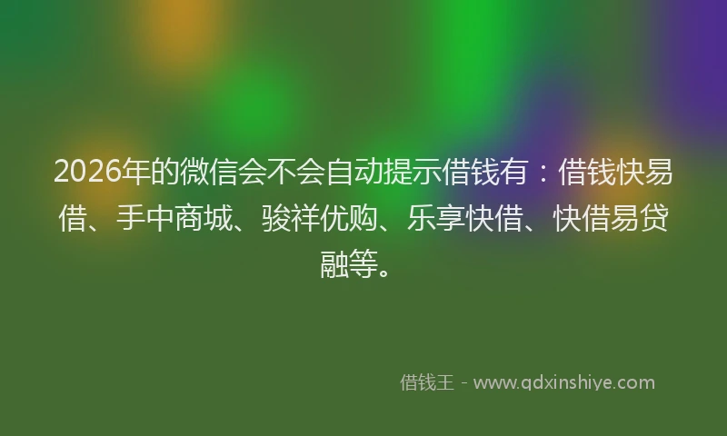 2026年的微信会不会自动提示借钱有：借钱快易借、手中商城、骏祥优购、乐享快借、快借易贷融等。
