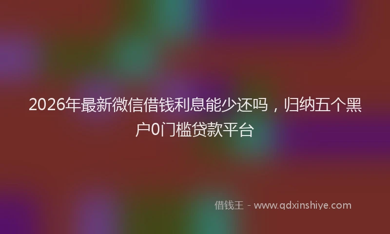 2026年最新微信借钱利息能少还吗，归纳五个黑户0门槛贷款平台