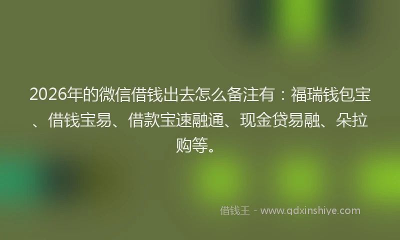 2026年的微信借钱出去怎么备注有：福瑞钱包宝、借钱宝易、借款宝速融通、现金贷易融、朵拉购等。