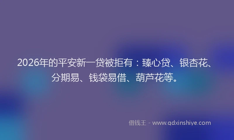 2026年的平安新一贷被拒有：臻心贷、银杏花、分期易、钱袋易借、葫芦花等。
