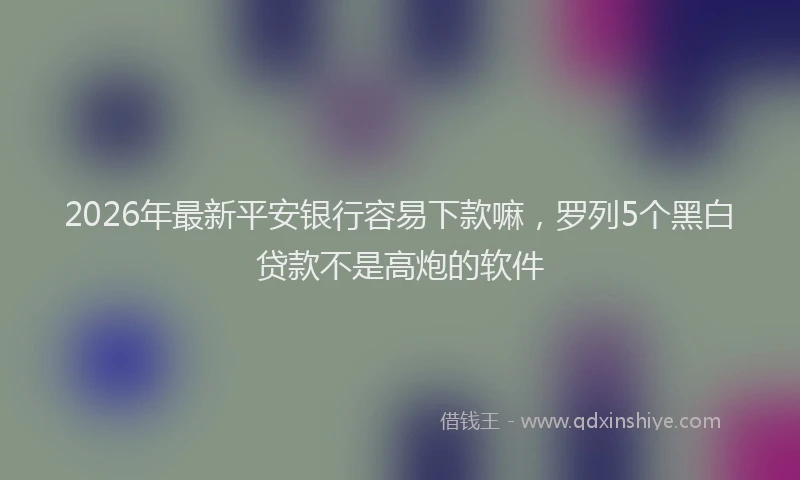 2026年最新平安银行容易下款嘛，罗列5个黑白贷款不是高炮的软件