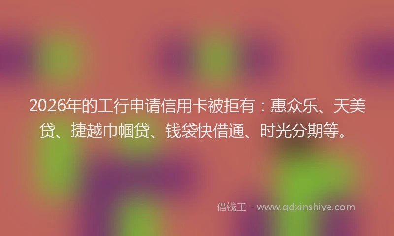 2026年的工行申请信用卡被拒有：惠众乐、天美贷、捷越巾帼贷、钱袋快借通、时光分期等。