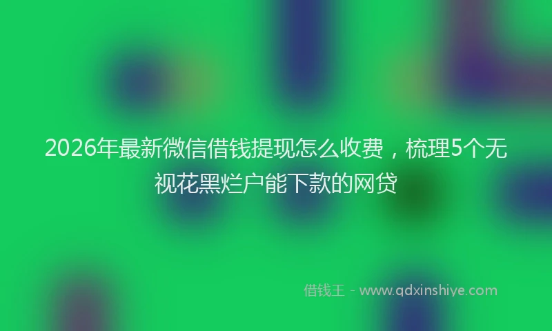 2026年最新微信借钱提现怎么收费，梳理5个无视花黑烂户能下款的网贷