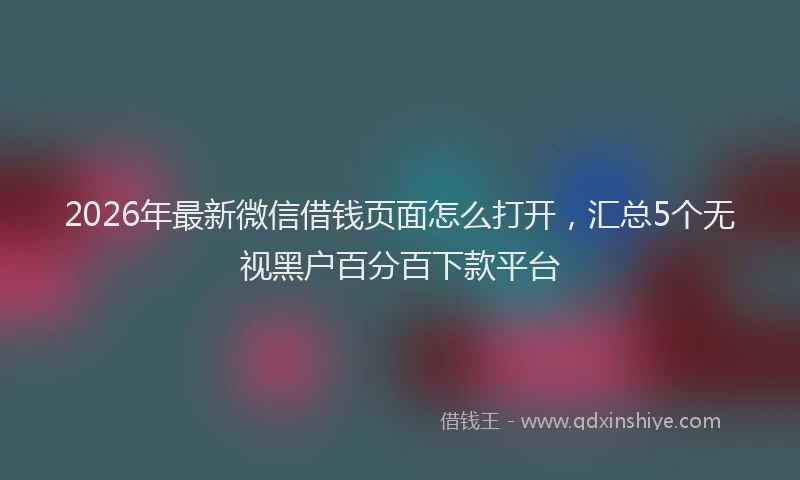 2026年最新微信借钱页面怎么打开，汇总5个无视黑户百分百下款平台