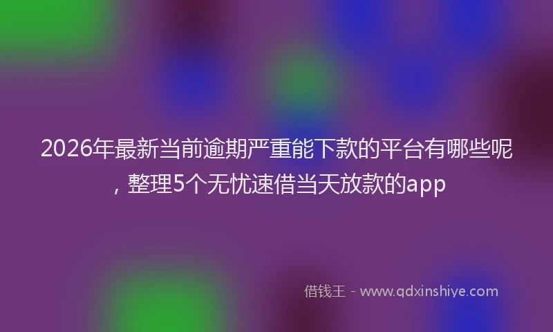 2026年最新当前逾期严重能下款的平台有哪些呢，整理5个无忧速借当天放款的app