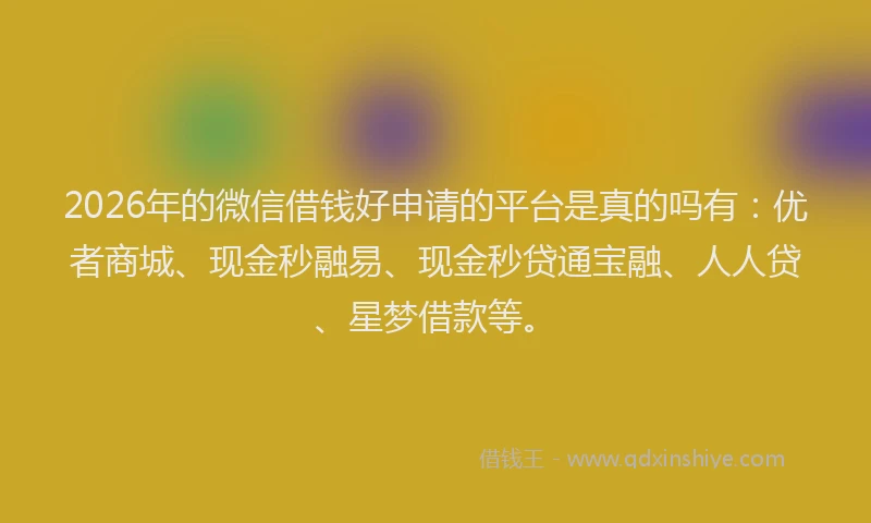 2026年的微信借钱好申请的平台是真的吗有：优者商城、现金秒融易、现金秒贷通宝融、人人贷、星梦借款等。