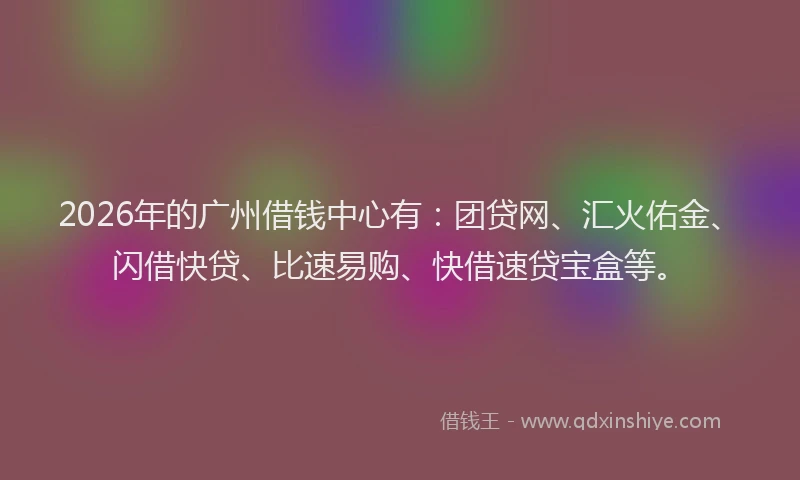 2026年的广州借钱中心有：团贷网、汇火佑金、闪借快贷、比速易购、快借速贷宝盒等。