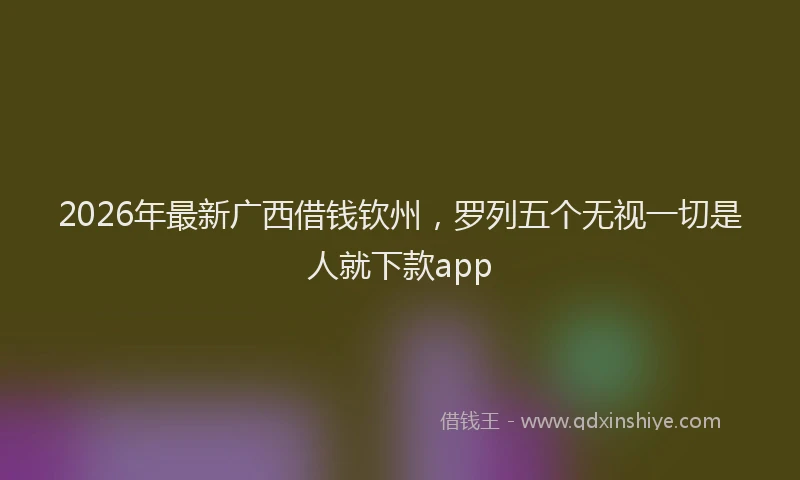 2026年最新广西借钱钦州，罗列五个无视一切是人就下款app