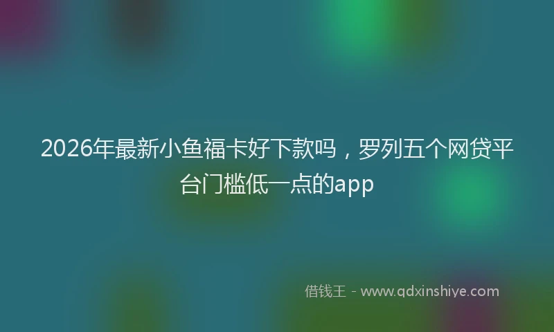 2026年最新小鱼福卡好下款吗，罗列五个网贷平台门槛低一点的app
