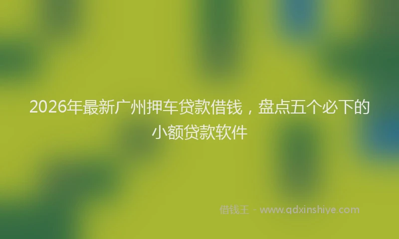 2026年最新广州押车贷款借钱，盘点五个必下的小额贷款软件