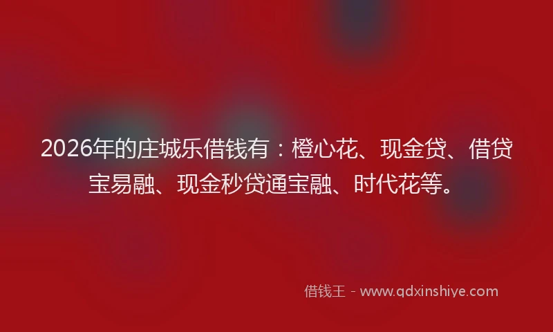 2026年的庄城乐借钱有：橙心花、现金贷、借贷宝易融、现金秒贷通宝融、时代花等。