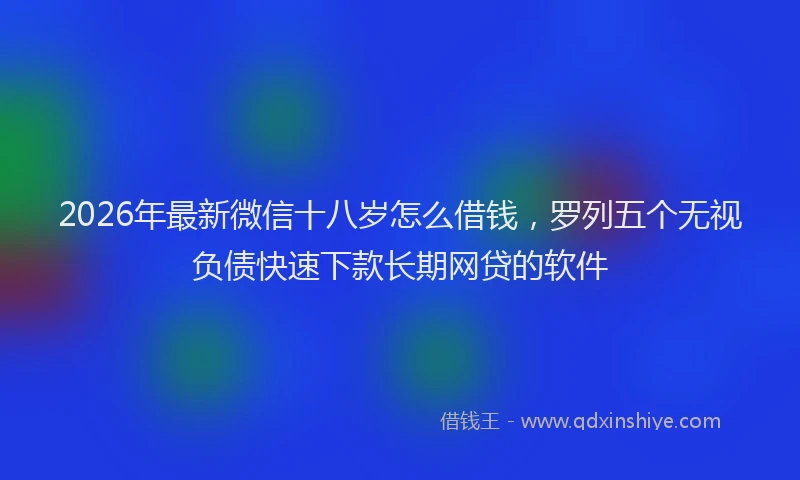 2026年最新微信十八岁怎么借钱，罗列五个无视负债快速下款长期网贷的软件