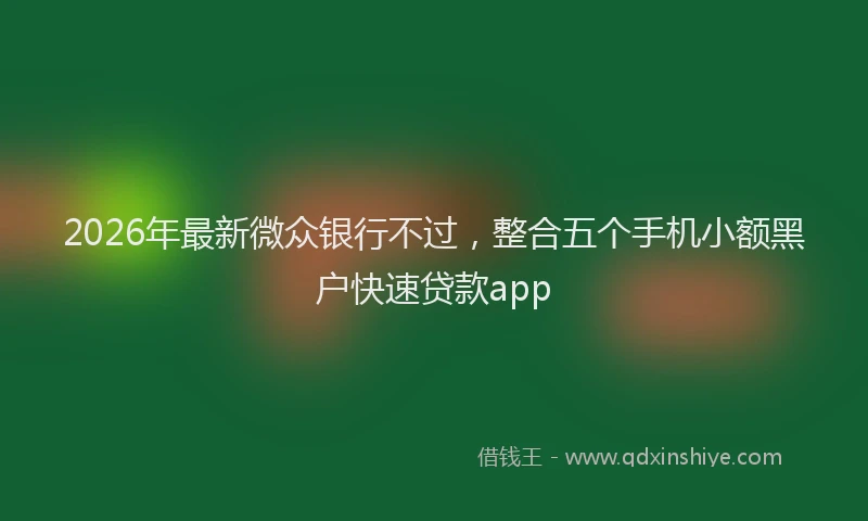 2026年最新微众银行不过，整合五个手机小额黑户快速贷款app