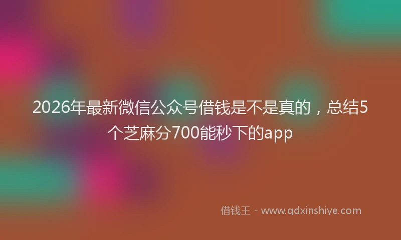 2026年最新微信公众号借钱是不是真的，总结5个芝麻分700能秒下的app