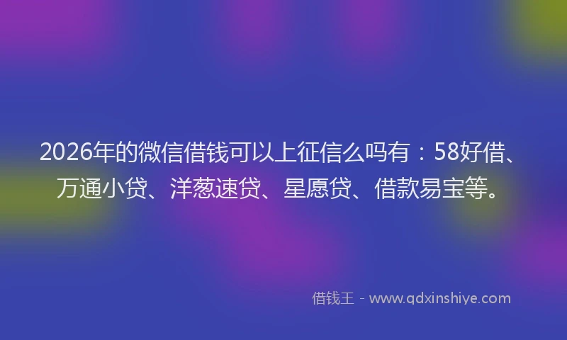 2026年的微信借钱可以上征信么吗有：58好借、万通小贷、洋葱速贷、星愿贷、借款易宝等。