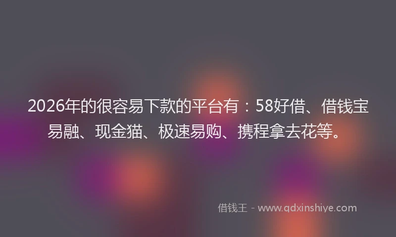 2026年的很容易下款的平台有：58好借、借钱宝易融、现金猫、极速易购、携程拿去花等。