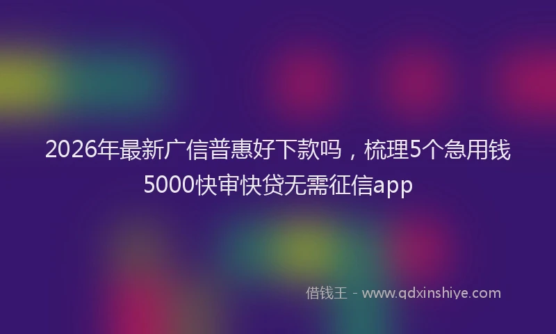 2026年最新广信普惠好下款吗，梳理5个急用钱5000快审快贷无需征信app