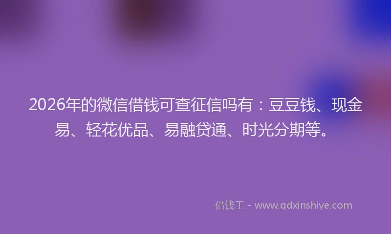 2026年的微信借钱可查征信吗有：豆豆钱、现金易、轻花优品、易融贷通、时光分期等。