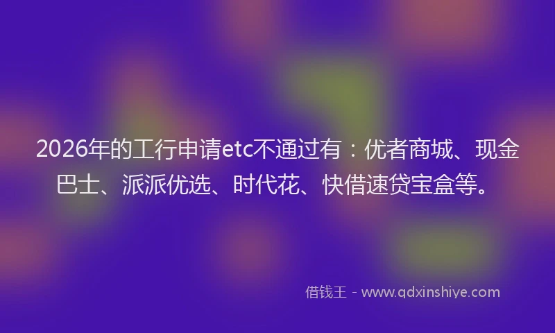 2026年的工行申请etc不通过有：优者商城、现金巴士、派派优选、时代花、快借速贷宝盒等。