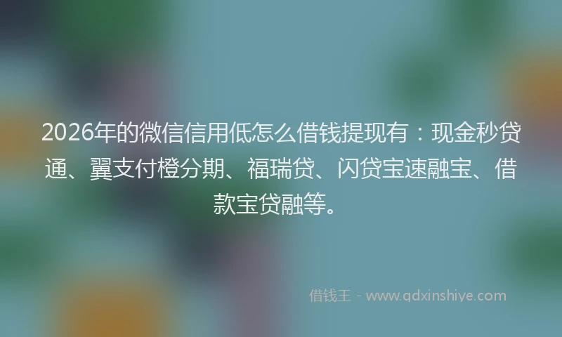 2026年的微信信用低怎么借钱提现有：现金秒贷通、翼支付橙分期、福瑞贷、闪贷宝速融宝、借款宝贷融等。