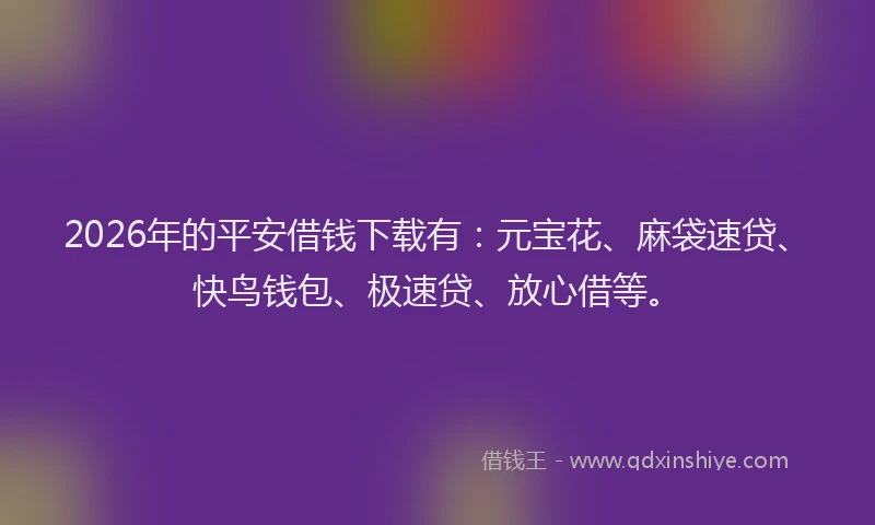 2026年的平安借钱下载有：元宝花、麻袋速贷、快鸟钱包、极速贷、放心借等。