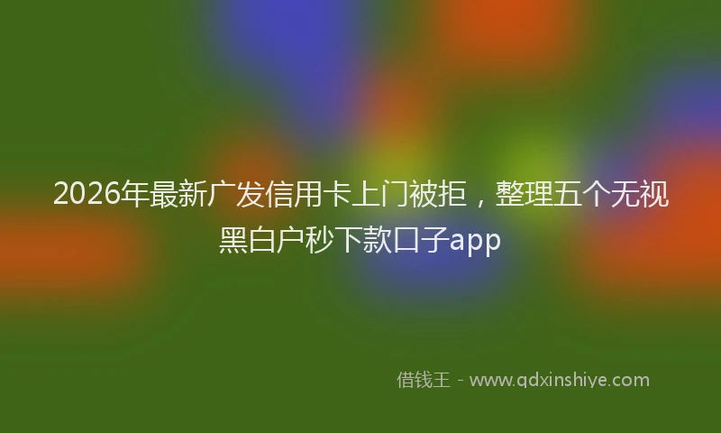 2026年最新广发信用卡上门被拒，整理五个无视黑白户秒下款口子app