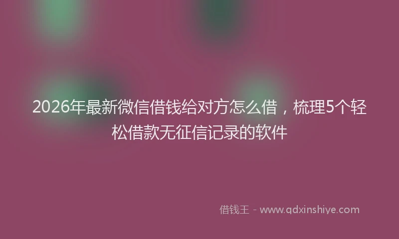 2026年最新微信借钱给对方怎么借，梳理5个轻松借款无征信记录的软件