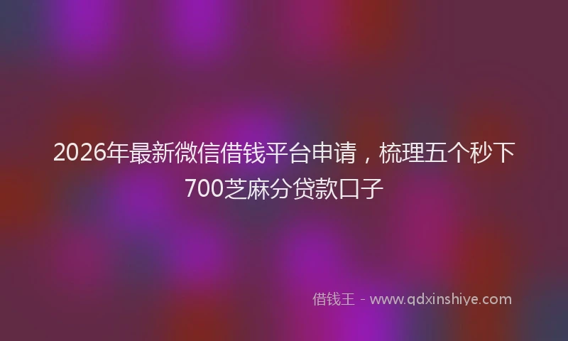 2026年最新微信借钱平台申请，梳理五个秒下700芝麻分贷款口子