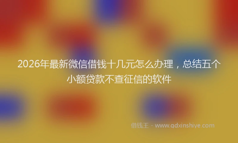 2026年最新微信借钱十几元怎么办理，总结五个小额贷款不查征信的软件