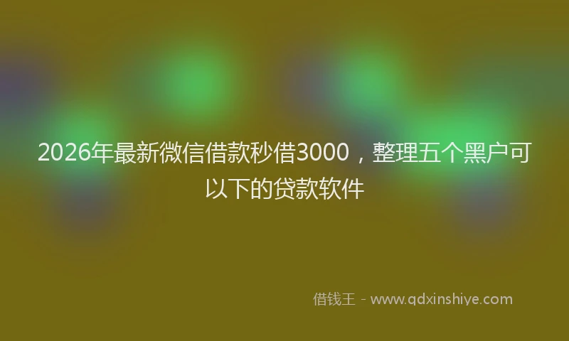 2026年最新微信借款秒借3000，整理五个黑户可以下的贷款软件