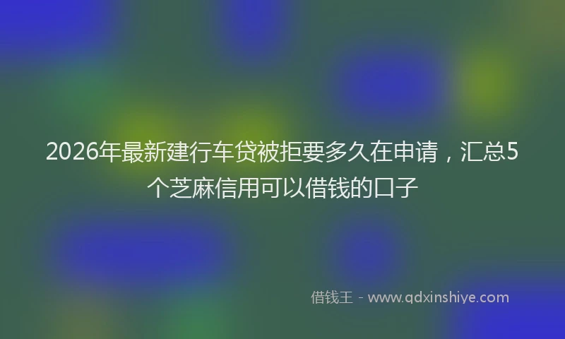 2026年最新建行车贷被拒要多久在申请，汇总5个芝麻信用可以借钱的口子