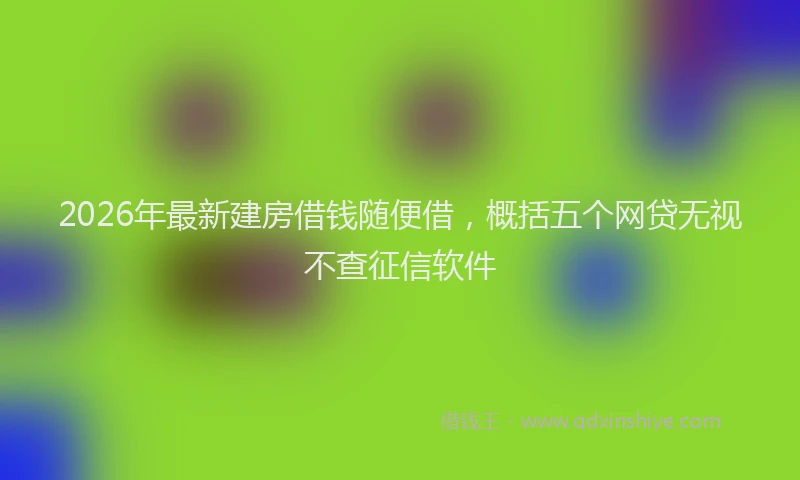 2026年最新建房借钱随便借，概括五个网贷无视不查征信软件