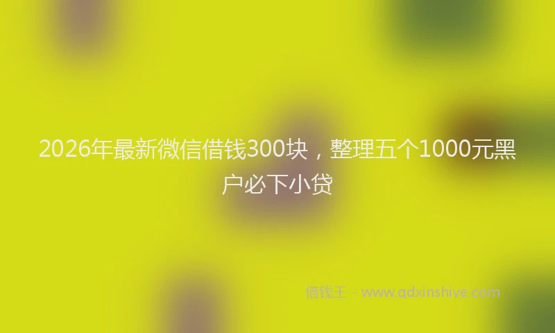 2026年最新微信借钱300块，整理五个1000元黑户必下小贷