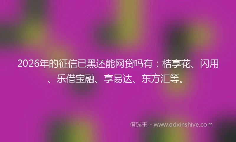 2026年的征信已黑还能网贷吗有：桔享花、闪用、乐借宝融、享易达、东方汇等。