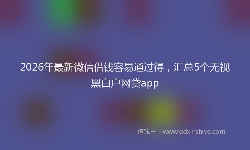2026年最新微信借钱容易通过得，汇总5个无视黑白户网贷app