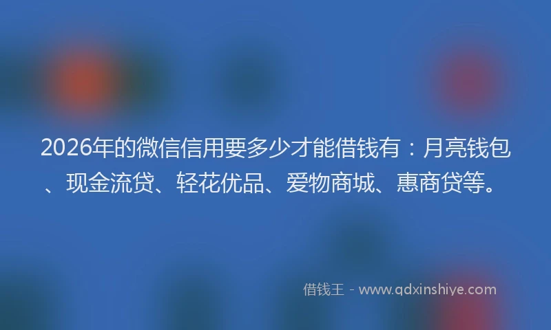 2026年的微信信用要多少才能借钱有：月亮钱包、现金流贷、轻花优品、爱物商城、惠商贷等。