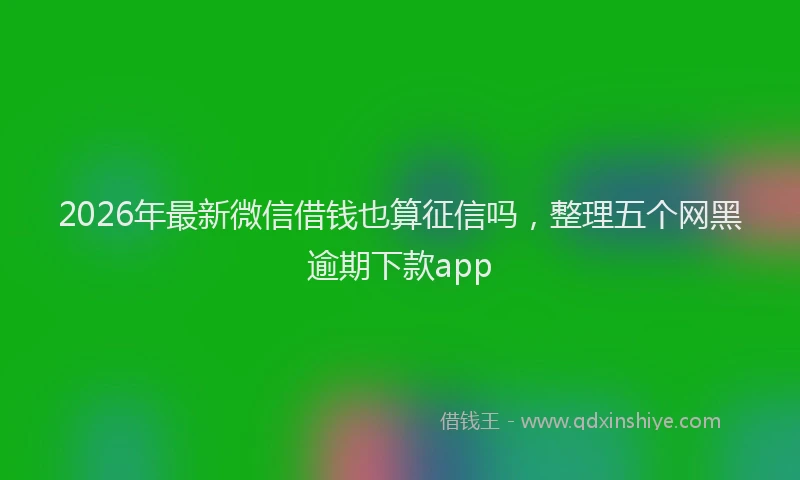 2026年最新微信借钱也算征信吗，整理五个网黑逾期下款app