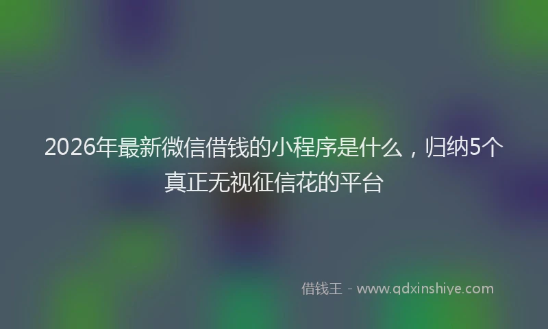 2026年最新微信借钱的小程序是什么，归纳5个真正无视征信花的平台