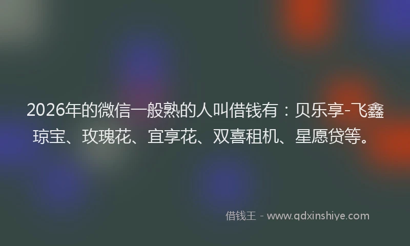 2026年的微信一般熟的人叫借钱有：贝乐享-飞鑫琼宝、玫瑰花、宜享花、双喜租机、星愿贷等。