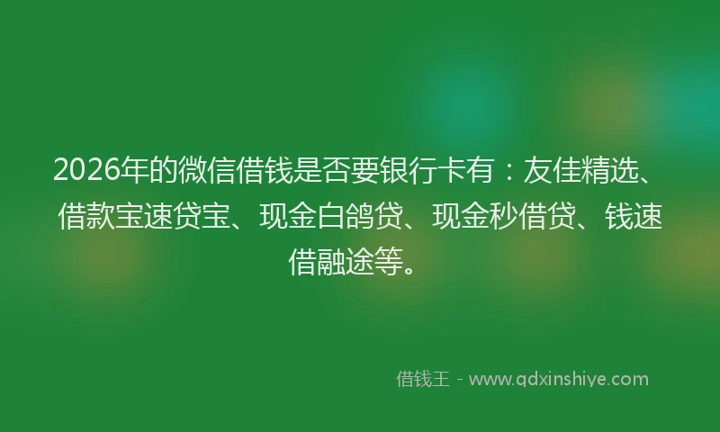 2026年的微信借钱是否要银行卡有：友佳精选、借款宝速贷宝、现金白鸽贷、现金秒借贷、钱速借融途等。