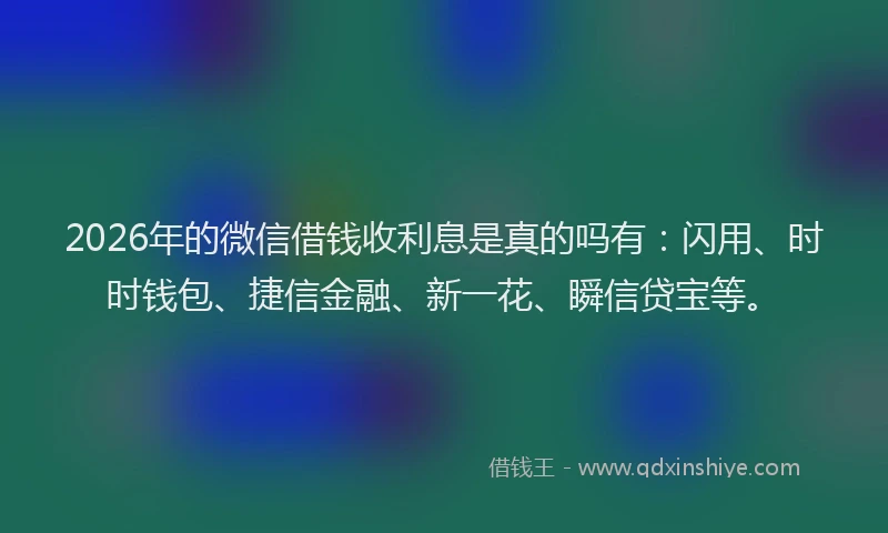 2026年的微信借钱收利息是真的吗有：闪用、时时钱包、捷信金融、新一花、瞬信贷宝等。