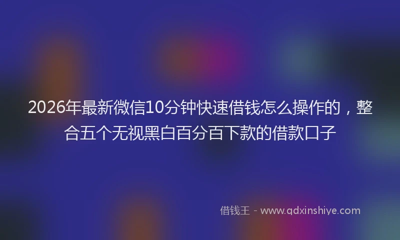 2026年最新微信10分钟快速借钱怎么操作的，整合五个无视黑白百分百下款的借款口子
