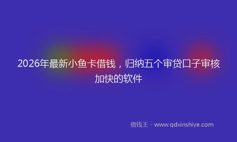 2026年最新小鱼卡借钱，归纳五个审贷口子审核加快的软件