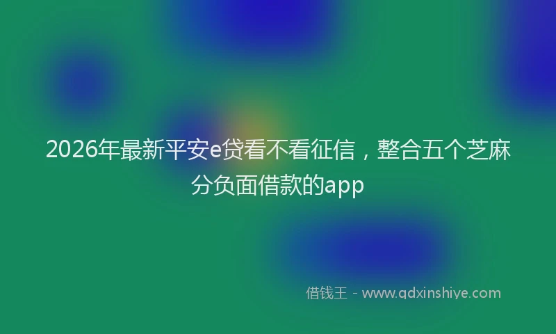 2026年最新平安e贷看不看征信，整合五个芝麻分负面借款的app